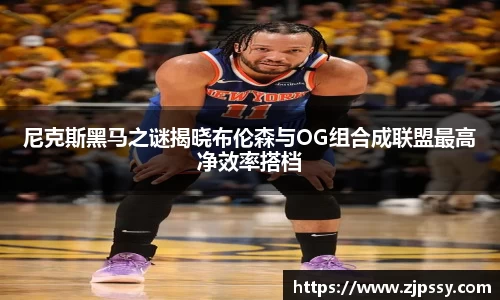尼克斯黑马之谜揭晓布伦森与OG组合成联盟最高净效率搭档
